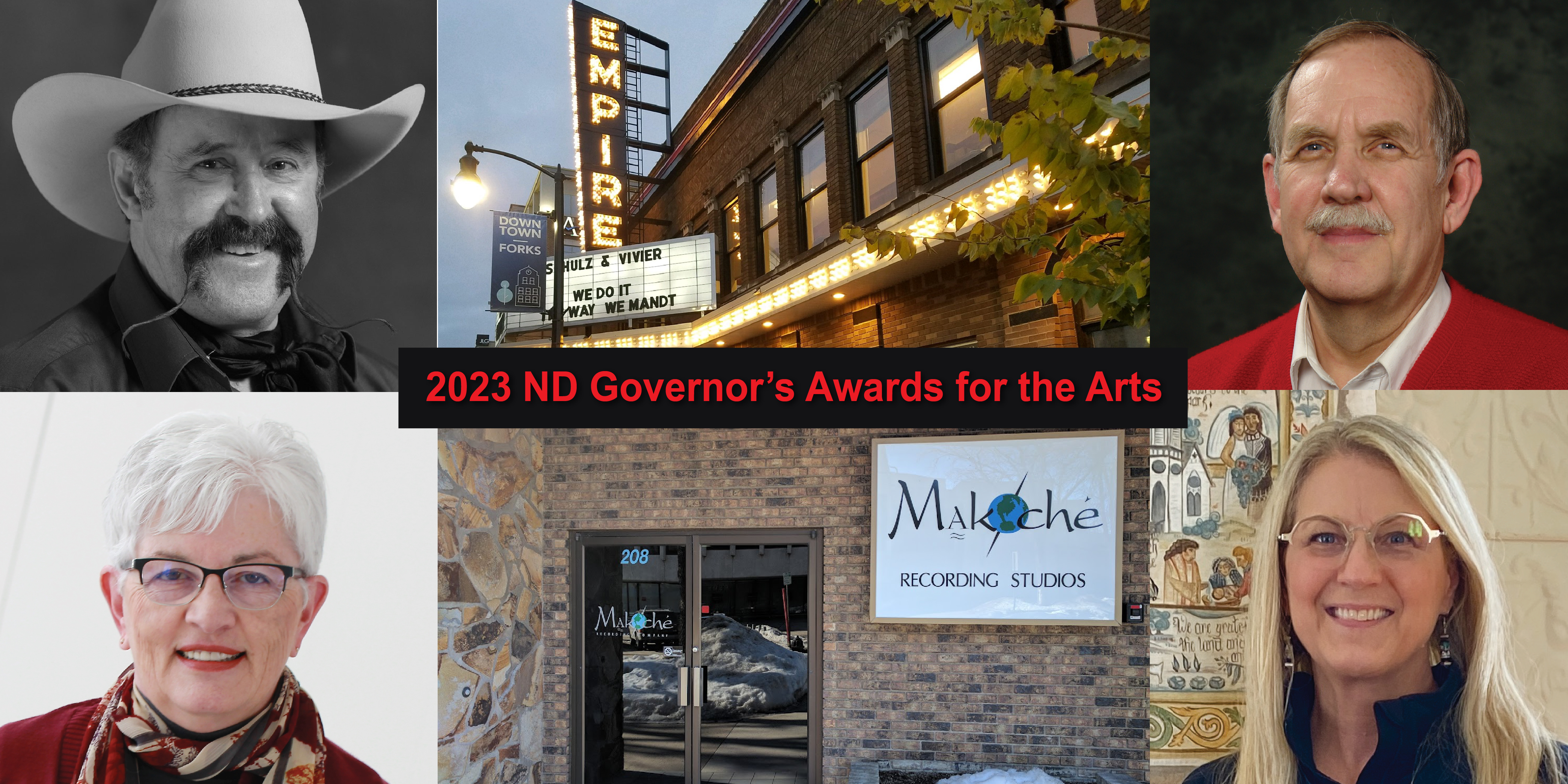 Congratulation to the 2023 Recipients of the ND Governor's Awards for the Arts:  Individual Achievement: Pieper Fleck Bloomquist (bottom right) Nonprofit Arts Organization: Empire Arts Center (top center) For-Profit Arts Organization: Makoché Recording Studios (bottom center) Arts in Education: Donald E. Larew (top right) Individual Cultural Heritage: Bill Lowman (top left) Champion for the Arts: Senator Joan Heckaman (bottom left)